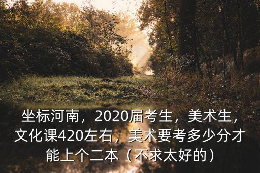 坐標(biāo)河南，2020屆考生，美術(shù)生，文化課420左右，美術(shù)要考多少分才能上個(gè)二本（不求太好的）