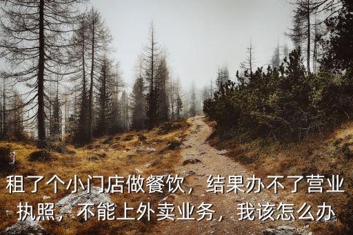 租了個(gè)小門(mén)店做餐飲，結(jié)果辦不了營(yíng)業(yè)執(zhí)照，不能上外賣業(yè)務(wù)，我該怎么辦