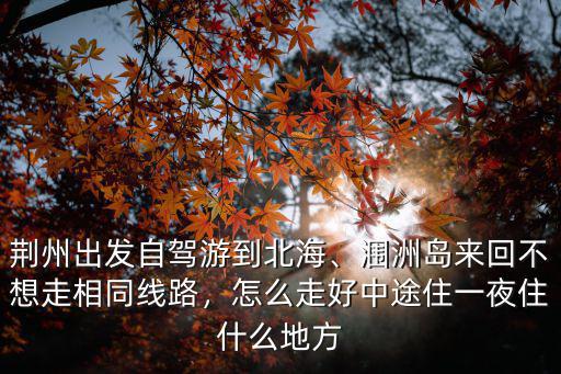 荊州出發自駕游到北海、潿洲島來回不想走相同線路，怎么走好中途住一夜住什么地方