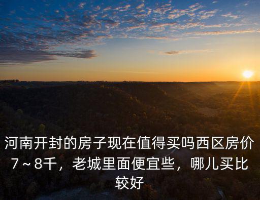 河南開封的房子現在值得買嗎西區房價7～8千，老城里面便宜些，哪兒買比較好