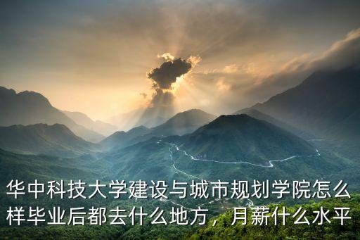 華中科技大學建設與城市規劃學院怎么樣畢業后都去什么地方，月薪什么水平