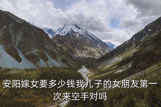 安陽(yáng)嫁女要多少錢我兒子的女朋友第一次來(lái)空手對(duì)嗎