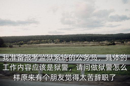 我準備報考監獄系統的公務員，具體的工作內容應該是獄警，請問做獄警怎么樣原來有個朋友覺得太苦辭職了