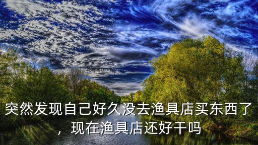 突然發(fā)現(xiàn)自己好久沒(méi)去漁具店買東西了，現(xiàn)在漁具店還好干嗎