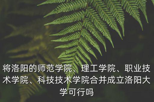 將洛陽的師范學院、理工學院、職業技術學院、科技技術學院合并成立洛陽大學可行嗎