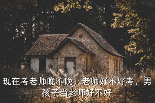 現在考老師晚不晚，老師好不好考，男孩子當老師好不好
