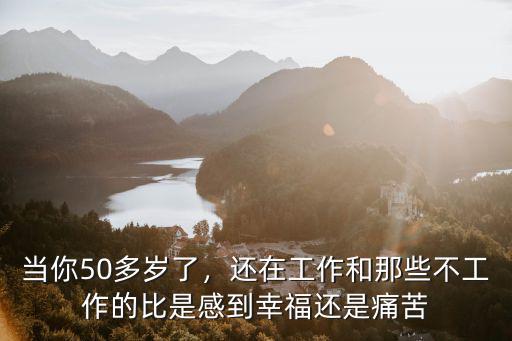當你50多歲了，還在工作和那些不工作的比是感到幸福還是痛苦