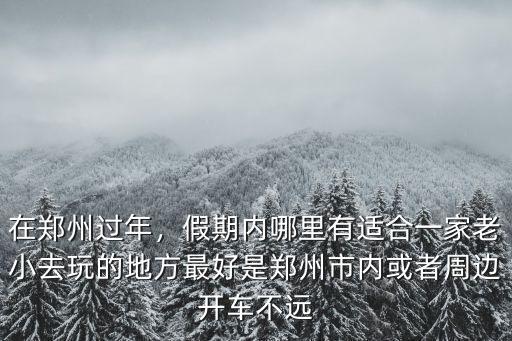 在鄭州過年，假期內哪里有適合一家老小去玩的地方最好是鄭州市內或者周邊開車不遠