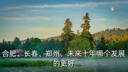 合肥、長春、鄭州，未來十年哪個發展的更好