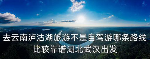 去云南瀘沽湖旅游不是自駕游哪條路線比較靠譜湖北武漢出發(fā)