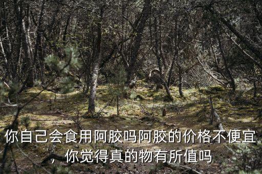 你自己會(huì)食用阿膠嗎阿膠的價(jià)格不便宜，你覺得真的物有所值嗎