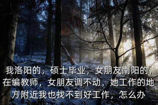 我洛陽的，碩士畢業，女朋友南陽的，在編教師，女朋友調不動，她工作的地方附近我也找不到好工作，怎么辦