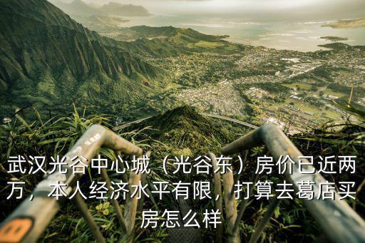 武漢光谷中心城（光谷東）房價已近兩萬，本人經濟水平有限，打算去葛店買房怎么樣
