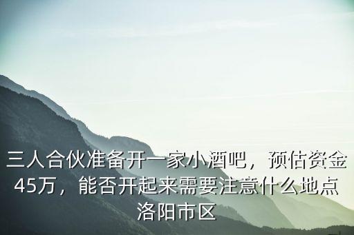 三人合伙準備開一家小酒吧，預估資金45萬，能否開起來需要注意什么地點洛陽市區