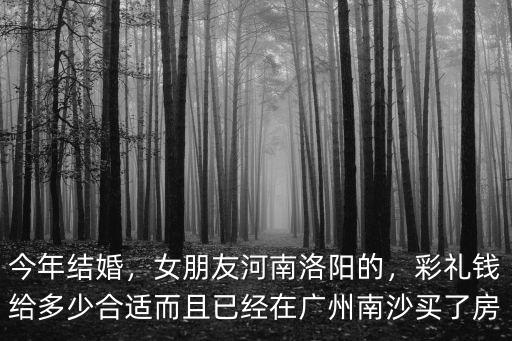 今年結(jié)婚，女朋友河南洛陽(yáng)的，彩禮錢給多少合適而且已經(jīng)在廣州南沙買了房