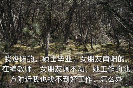 我洛陽的，碩士畢業(yè)，女朋友南陽的，在編教師，女朋友調(diào)不動，她工作的地方附近我也找不到好工作，怎么辦
