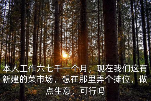 本人工作六七千一個月，現在我們這有新建的菜市場，想在那里弄個攤位，做點生意，可行嗎