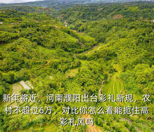 新年將近，河南濮陽出臺彩禮新規，農村不超過6萬，對比你怎么看能扼住高彩禮風嗎