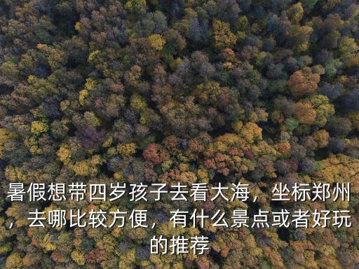 暑假想帶四歲孩子去看大海，坐標鄭州，去哪比較方便，有什么景點或者好玩的推薦