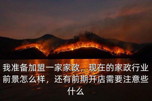 我準(zhǔn)備加盟一家家政，現(xiàn)在的家政行業(yè)前景怎么樣，還有前期開(kāi)店需要注意些什么