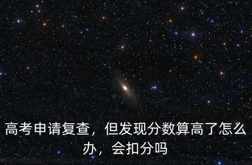 高考申請復查，但發現分數算高了怎么辦，會扣分嗎