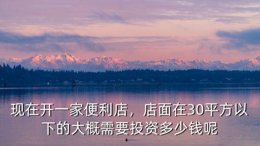 現在開一家便利店，店面在30平方以下的大概需要投資多少錢呢