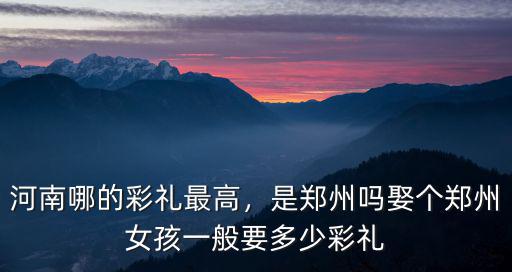河南哪的彩禮最高，是鄭州嗎娶個(gè)鄭州女孩一般要多少彩禮