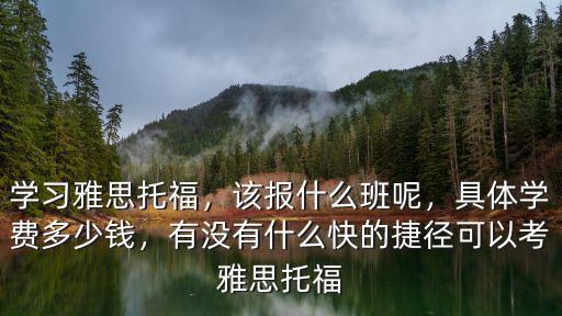 學習雅思托福，該報什么班呢，具體學費多少錢，有沒有什么快的捷徑可以考雅思托福