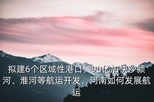 擬建6個區(qū)域性港口，90億加快沙潁河、淮河等航運開發(fā)，河南如何發(fā)展航運