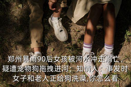 鄭州暴雨90后女孩被河水沖走溺亡，疑遭寵物狗拖拽進河；知情人：事發(fā)時女子和老人正給狗洗澡,你怎么看