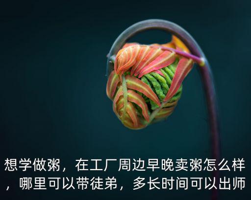 想學做粥，在工廠周邊早晚賣粥怎么樣，哪里可以帶徒弟，多長時間可以出師