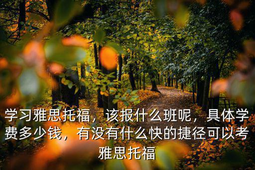 學習雅思托福，該報什么班呢，具體學費多少錢，有沒有什么快的捷徑可以考雅思托福