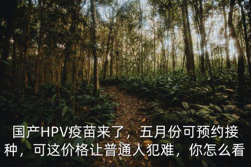 國產(chǎn)HPV疫苗來了，五月份可預(yù)約接種，可這價格讓普通人犯難，你怎么看