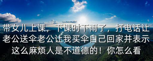 帶女兒上課，下課時下雨了，打電話讓老公送傘老公讓我買傘自己回家并表示這么麻煩人是不道德的！你怎么看