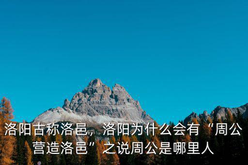 洛陽古稱洛邑，洛陽為什么會有“周公營造洛邑”之說周公是哪里人