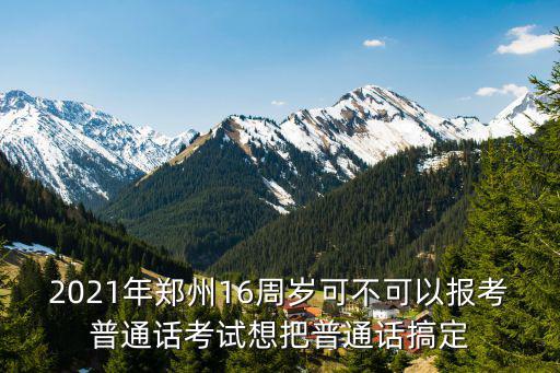 2021年鄭州16周歲可不可以報考普通話考試想把普通話搞定