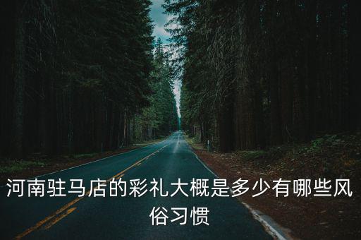 河南駐馬店的彩禮大概是多少有哪些風(fēng)俗習(xí)慣
