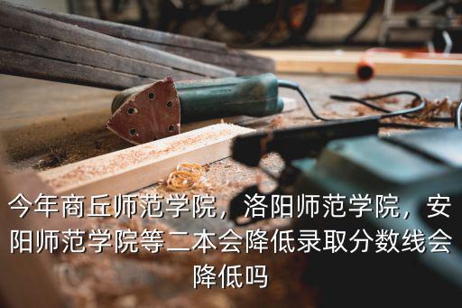 今年商丘師范學院，洛陽師范學院，安陽師范學院等二本會降低錄取分數線會降低嗎