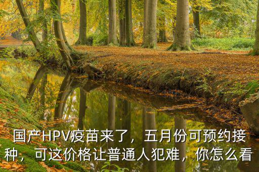 國產HPV疫苗來了，五月份可預約接種，可這價格讓普通人犯難，你怎么看