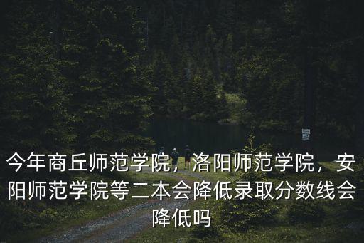 今年商丘師范學院，洛陽師范學院，安陽師范學院等二本會降低錄取分數線會降低嗎