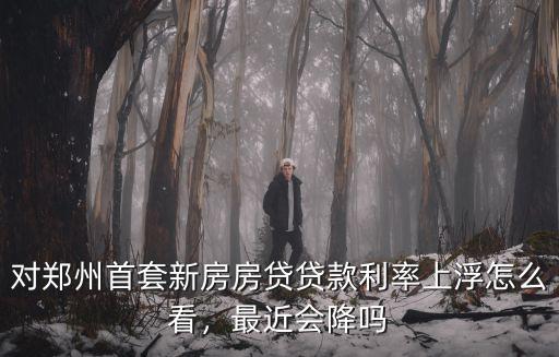 對鄭州首套新房房貸貸款利率上浮怎么看，最近會降嗎