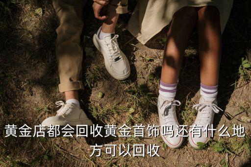 黃金店都會回收黃金首飾嗎還有什么地方可以回收