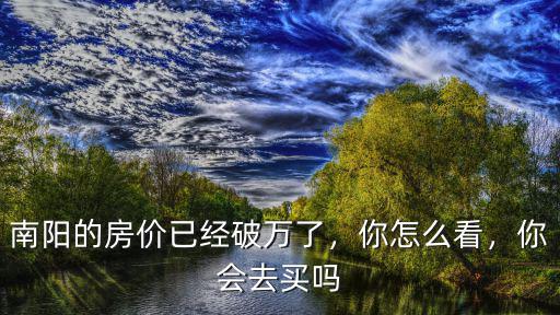 南陽的房?jī)r(jià)已經(jīng)破萬了，你怎么看，你會(huì)去買嗎