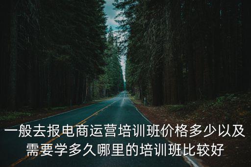 一般去報電商運營培訓班價格多少以及需要學多久哪里的培訓班比較好