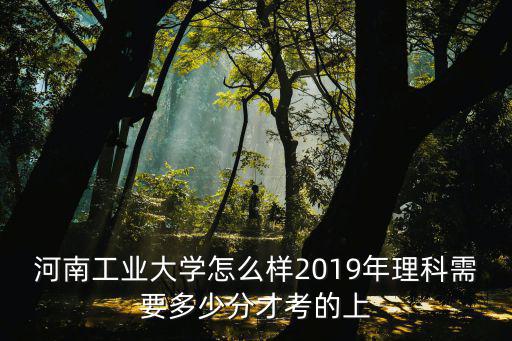 河南工業大學怎么樣2019年理科需要多少分才考的上