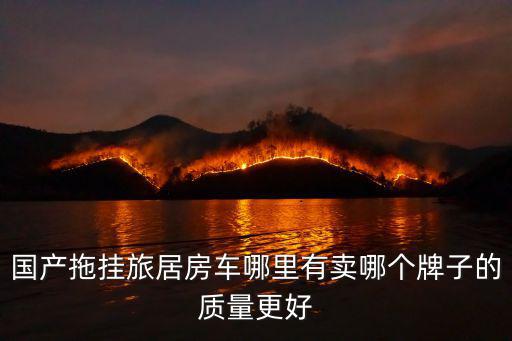 國產拖掛旅居房車哪里有賣哪個牌子的質量更好