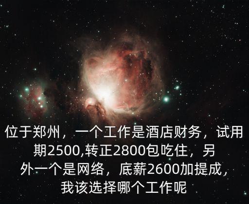 位于鄭州，一個工作是酒店財務，試用期2500,轉正2800包吃住，另外一個是網絡，底薪2600加提成，我該選擇哪個工作呢