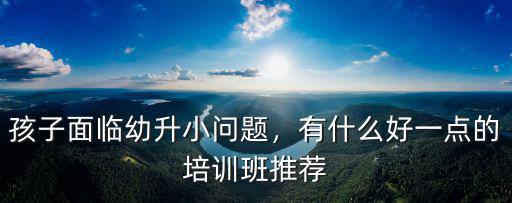 孩子面臨幼升小問題，有什么好一點的培訓班推薦