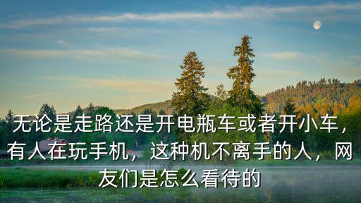 無論是走路還是開電瓶車或者開小車，有人在玩手機，這種機不離手的人，網友們是怎么看待的