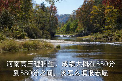 河南高三理科生，成績大概在550分到580分之間，該怎么填報志愿